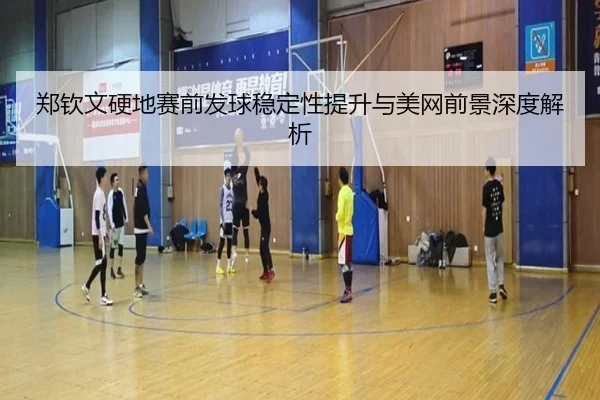 郑钦文硬地赛前发球稳定性提升与美网前景深度解析