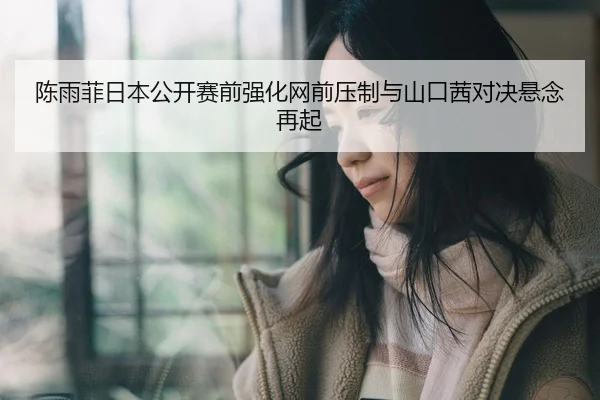 陈雨菲日本公开赛前强化网前压制与山口茜对决悬念再起
